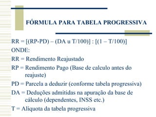 FÓRMULA PARA TABELA PROGRESSIVA RR = [(RP-PD) – (DA u T/100)] : [(1 – T/100)] ONDE: RR = Rendimento Reajustado RP = Rendimento Pago (Base de calculo antes do reajuste) PD = Parcela a deduzir (conforme tabela progressiva) DA = Deduções admitidas na apuração da base de cálculo (dependentes, INSS etc.) T = Alíquota da tabela progressiva 