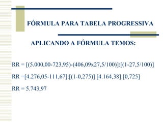 FÓRMULA PARA TABELA PROGRESSIVA APLICANDO A FÓRMULA TEMOS: RR = [(5.000,00-723,95)-(406,09x27,5/100)]:[(1-27,5/100)]  RR =[4.276,05-111,67]:[(1-0,275)] [4.164,38]:[0,725]  RR = 5.743,97  