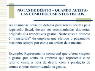 NOTAS DE DÉBITO – QUANDO ACEITA-LAS COMO DOCUMENTOS FISCAIS As chamadas notas de débitos para serem aceitas pela legislação fiscal, devem ser acompanhadas das notas originais dos respectivos gastos. Neste caso a despesa é “transferida” da empresa que efetuou o pagamento mas nem sempre por conta ou ordem dela mesma.    Exemplo: Representante comercial que efetua viagens e gastos por conta da empresa que representa e no retorno emite a nota de débito com a prestação de contas e notas comprovando os gastos. 