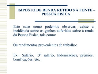 IMPOSTO DE RENDA RETIDO NA FONTE – PESSOA FISÍCA  Este caso como podemos observar, existe a incidência sobre os ganhos auferidos sobre a renda da Pessoa Física, tais como: Os rendimentos provenientes de trabalho: Ex.: Salário, 13º salário, Indenizações, prêmios, bonificações, etc. 
