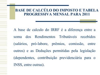 BASE DE CALCÚLO DO IMPOSTO E TABELA PROGRESSIVA MENSAL PARA 2011 A base de calculo do IRRF é a diferença entre a soma dos Rendimentos Tributáveis recebidos (salários, pró-labore, prêmios, comissão, entre outros) e as Deduções permitidas pela legislação (dependentes, contribuição previdenciária para o INSS, entre outras). 