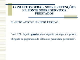 CONCEITOS GERAIS SOBRE RETENÇÕES NA FONTE SOBRE SERVIÇOS PRESTADOS SUJEITO ATIVO E SUJEITO PASSIVO “ Art. 121. Sujeito  passivo  da obrigação principal é a pessoa obrigada ao pagamento de tributo ou penalidade pecuniária”. 