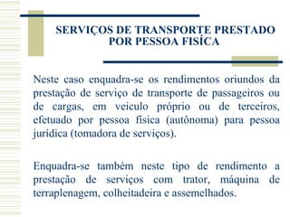 SERVIÇOS DE TRANSPORTE PRESTADO POR PESSOA FISÍCA  Neste caso enquadra-se os rendimentos oriundos da prestação de serviço de transporte de passageiros ou de cargas, em veiculo próprio ou de terceiros, efetuado por pessoa física (autônoma) para pessoa jurídica (tomadora de serviços).   Enquadra-se também neste tipo de rendimento a prestação de serviços com trator, máquina de terraplenagem, colheitadeira e assemelhados. 