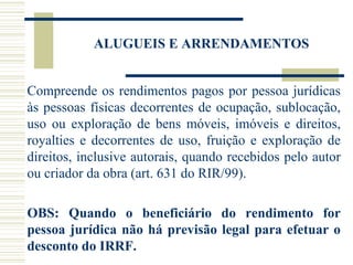 ALUGUEIS E ARRENDAMENTOS Compreende os rendimentos pagos por pessoa jurídicas às pessoas físicas decorrentes de ocupação, sublocação, uso ou exploração de bens móveis, imóveis e direitos, royalties e decorrentes de uso, fruição e exploração de direitos, inclusive autorais, quando recebidos pelo autor ou criador da obra (art. 631 do RIR/99).   OBS: Quando o beneficiário do rendimento for pessoa jurídica não há previsão legal para efetuar o desconto do IRRF. 