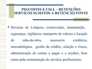 PIS/COFINS E CSLL – RETENÇÕES SERVIÇOS SUJEITOS A RETENÇÃO FONTE Serviços de Limpeza, conservação, manutenção,  segurança, vigilância, transporte de valores e locação de mão-de-obra, assessoria creditícia, mercadológica,  gestão de crédito, seleção e riscos, administração de contas a pagar e a receber, bem como pela remuneração de serviços profissionais. 