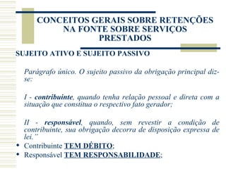 CONCEITOS GERAIS SOBRE RETENÇÕES NA FONTE SOBRE SERVIÇOS PRESTADOS SUJEITO ATIVO E SUJEITO PASSIVO Parágrafo único. O sujeito passivo da obrigação principal diz-se: I -  contribuinte , quando tenha relação pessoal e direta com a situação que constitua o respectivo fato gerador; II -  responsável , quando, sem revestir a condição de contribuinte, sua obrigação decorra de disposição expressa de lei.” Contribuinte  TEM DÉBITO ;  Responsável  TEM RESPONSABILIDADE ; 