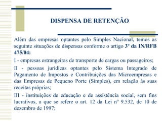 DISPENSA DE RETENÇÃO Além das empresas optantes pelo Simples Nacional, temos as seguinte situações de dispensas conforme o artigo  3º da IN/RFB 475/04:  I - empresas estrangeiras de transporte de cargas ou passageiros;  II - pessoas jurídicas optantes pelo Sistema Integrado de Pagamento de Impostos e Contribuições das Microempresas e das Empresas de Pequeno Porte (Simples), em relação às suas receitas próprias; III - instituições de educação e de assistência social, sem fins lucrativos, a que se refere o art. 12 da Lei nº 9.532, de 10 de dezembro de 1997;  