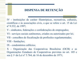 DISPENSA DE RETENÇÃO IV - instituições de caráter filantrópicas, recreativas, culturais, científicas e às associações civis, a que se refere o art. 15 da Lei nº 9.532, de 1997; V - sindicatos, federações e confederações de empregados; VI - serviços sociais autônomos, criados ou autorizados por lei; VII - conselhos de fiscalização de profissões regulamentadas; VIII - fundações;  IX - condomínios edilícios;  X - Organização das Cooperativas Brasileiras (OCB) e as Organizações Estaduais de Cooperativas previstas no art. 105 e seu § 1 o  da Lei nº 5.764, de 16 de dezembro de 1971; 