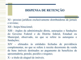DISPENSA DE RETENÇÃO XI - pessoas jurídicas exclusivamente distribuidoras de jornais e revistas;  XII - Itaipu binacional;  XIII - órgãos da administração direta, autarquias e fundações   do Governo Federal e do Distrito federal, Estadual ou Municipal, observado, no que se refere às autarquias e fundações; XIV - efetuados às entidades fechadas de previdência complementar, no que se refere à receita decorrente da venda de bens imóveis destinados ao pagamento de benefícios de aposentadoria, pensão, pecúlio e resgates; X - a título de aluguel de imóveis. 