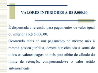VALORES INFERIORES A R$ 5.000,00 É dispensada a retenção para pagamentos de valor igual ou inferior a R$ 5.000,00. Ocorrendo mais de um pagamento no mesmo mês à mesma pessoa jurídica, deverá ser efetuada a soma de todos os valores pagos no mês para efeito de cálculo do limite de retenção, compensando-se o valor retido anteriormente.  