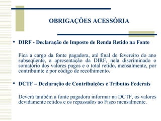 OBRIGAÇÕES ACESSÓRIA DIRF - Declaração de Imposto de Renda Retido na Fonte Fica a cargo da fonte pagadora, até final de fevereiro do ano subseqüente, a apresentação da DIRF, nela discriminado o somatório dos valores pagos e o total retido, mensalmente, por contribuinte e por código de recolhimento. DCTF – Declaração de Contribuições e Tributos Federais Deverá também a fonte pagadora informar na DCTF, os valores devidamente retidos e os repassados ao Fisco mensalmente. 