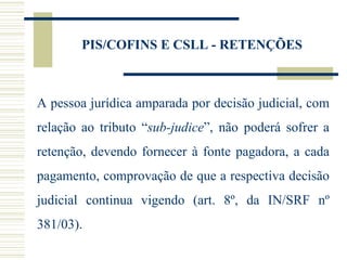 PIS/COFINS E CSLL - RETENÇÕES A pessoa jurídica amparada por decisão judicial, com relação ao tributo “ sub-judice ”, não poderá sofrer a retenção, devendo fornecer à fonte pagadora, a cada pagamento, comprovação de que a respectiva decisão judicial continua vigendo (art. 8º, da IN/SRF nº 381/03). 