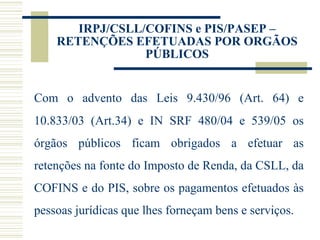 IRPJ/CSLL/COFINS e PIS/PASEP – RETENÇÕES EFETUADAS POR ORGÃOS PÚBLICOS Com o advento das Leis 9.430/96 (Art. 64) e 10.833/03 (Art.34) e IN SRF 480/04 e 539/05 os órgãos públicos ficam obrigados a efetuar as retenções na fonte do Imposto de Renda, da CSLL, da COFINS e do PIS, sobre os pagamentos efetuados às pessoas jurídicas que lhes forneçam bens e serviços. 