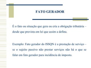FATO GERADOR  É o fato ou situação que gera ou cria a obrigação tributária – desde que prevista em lei que assim a defina.    Exemplo: Fato gerador do ISSQN é a prestação de serviço – se o sujeito passivo não prestar serviços não há o que se falar em fato gerador para incidência de imposto.  
