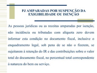 PJ AMPARADAS POR SUSPENÇÃO DA EXIGIBILIDADE OU ISENÇÃO As pessoas jurídicas ou as receitas amparadas por isenção, não incidência ou tributadas com alíquota zero devem informar esta condição no documento fiscal, inclusive o enquadramento legal, sob pena de se não o fizerem, se sujeitarem à retenção do IR e das contribuições sobre o valor total do documento fiscal, no percentual total correspondente à natureza do bem ou serviço.  