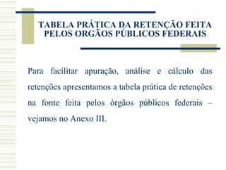 TABELA PRÁTICA DA RETENÇÃO FEITA PELOS ORGÃOS PÚBLICOS FEDERAIS Para facilitar apuração, análise e cálculo das retenções apresentamos a tabela prática de retenções na fonte feita pelos órgãos públicos federais – vejamos no Anexo III. 