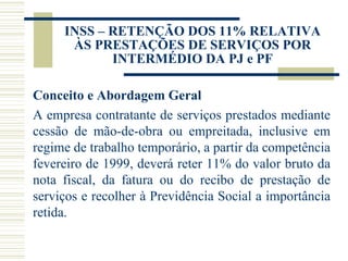 INSS – RETENÇÃO DOS 11% RELATIVA ÀS PRESTAÇÕES DE SERVIÇOS POR INTERMÉDIO DA PJ e PF Conceito e Abordagem Geral A empresa contratante de serviços prestados mediante cessão de mão-de-obra ou empreitada, inclusive em regime de trabalho temporário, a partir da competência fevereiro de 1999, deverá reter 11% do valor bruto da nota fiscal, da fatura ou do recibo de prestação de serviços e recolher à Previdência Social a importância retida. 
