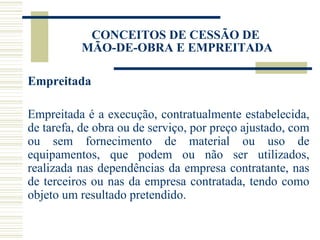 Empreitada Empreitada é a execução, contratualmente estabelecida, de tarefa, de obra ou de serviço, por preço ajustado, com ou sem fornecimento de material ou uso de equipamentos, que podem ou não ser utilizados, realizada nas dependências da empresa contratante, nas de terceiros ou nas da empresa contratada, tendo como objeto um resultado pretendido. CONCEITOS DE CESSÃO DE  MÃO-DE-OBRA E EMPREITADA 