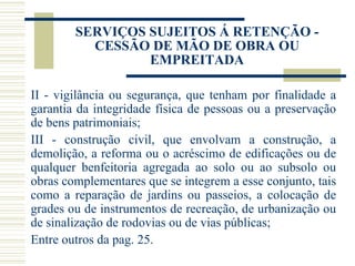 SERVIÇOS SUJEITOS Á RETENÇÃO - CESSÃO DE MÃO DE OBRA OU EMPREITADA II - vigilância ou segurança, que tenham por finalidade a garantia da integridade física de pessoas ou a preservação de bens patrimoniais; III - construção civil, que envolvam a construção, a demolição, a reforma ou o acréscimo de edificações ou de qualquer benfeitoria agregada ao solo ou ao subsolo ou obras complementares que se integrem a esse conjunto, tais como a reparação de jardins ou passeios, a colocação de grades ou de instrumentos de recreação, de urbanização ou de sinalização de rodovias ou de vias públicas;  Entre outros da pag. 25. 