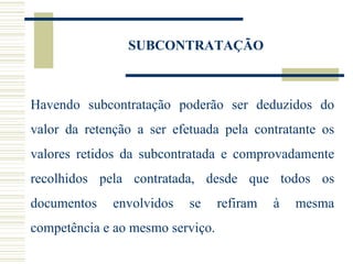 SUBCONTRATAÇÃO Havendo subcontratação poderão ser deduzidos do valor da retenção a ser efetuada pela contratante os valores retidos da subcontratada e comprovadamente recolhidos pela contratada, desde que todos os documentos envolvidos se refiram à mesma competência e ao mesmo serviço. 