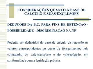 CONSIDERAÇÕES QUANTO À BASE DE CÁLCULO E SUAS EXCLUSÕES DEDUÇÕES DA B.C. PARA FINS DE RETENÇÃO - POSSIBILIDADE - DISCRIMINAÇÃO NA NF Poderão ser deduzidos da base de cálculo da retenção os valores correspondentes ao custo de fornecimento, pela contratada, do vale-transporte e do vale-refeição, em conformidade com a legislação própria. 