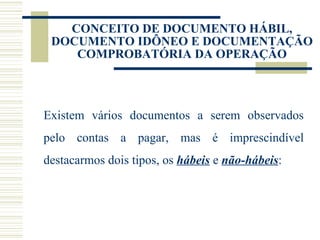 CONCEITO DE DOCUMENTO HÁBIL, DOCUMENTO IDÔNEO E DOCUMENTAÇÃO COMPROBATÓRIA DA OPERAÇÃO Existem vários documentos a serem observados pelo contas a pagar, mas é imprescindível destacarmos dois tipos, os  hábeis  e  não-hábeis : 