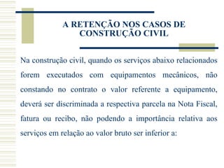 A RETENÇÃO NOS CASOS DE CONSTRUÇÃO CIVIL Na construção civil, quando os serviços abaixo relacionados forem executados com equipamentos mecânicos, não constando no contrato o valor referente a equipamento, deverá ser discriminada a respectiva parcela na Nota Fiscal, fatura ou recibo, não podendo a importância relativa aos serviços em relação ao valor bruto ser inferior a: 