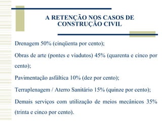 A RETENÇÃO NOS CASOS DE CONSTRUÇÃO CIVIL Drenagem 50% (cinqüenta por cento); Obras de arte (pontes e viadutos) 45% (quarenta e cinco por cento); Pavimentação asfáltica 10% (dez por cento); Terraplenagem / Aterro Sanitário 15% (quinze por cento); Demais serviços com utilização de meios mecânicos 35% (trinta e cinco por cento). 