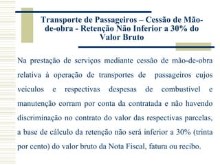 Transporte de Passageiros – Cessão de Mão-de-obra - Retenção Não Inferior a 30% do Valor Bruto Na prestação de serviços mediante cessão de mão-de-obra relativa à operação de transportes de  passageiros cujos veículos e respectivas despesas de combustível e manutenção corram por conta da contratada e não havendo discriminação no contrato do valor das respectivas parcelas, a base de cálculo da retenção não será inferior a 30% (trinta por cento) do valor bruto da Nota Fiscal, fatura ou recibo. 