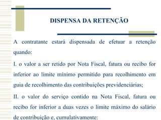 DISPENSA DA RETENÇÃO A contratante estará dispensada de efetuar a retenção quando: I. o valor a ser retido por Nota Fiscal, fatura ou recibo for inferior ao limite mínimo permitido para recolhimento em guia de recolhimento das contribuições previdenciárias; II. o valor do serviço contido na Nota Fiscal, fatura ou recibo for inferior a duas vezes o limite máximo do salário de contribuição e, cumulativamente: 