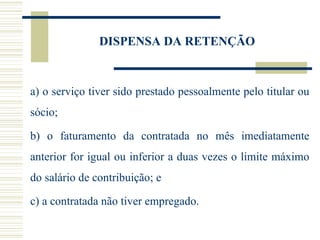 DISPENSA DA RETENÇÃO a) o serviço tiver sido prestado pessoalmente pelo titular ou sócio; b) o faturamento da contratada no mês imediatamente anterior for igual ou inferior a duas vezes o limite máximo do salário de contribuição; e c) a contratada não tiver empregado. 