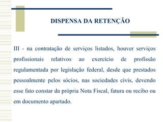 DISPENSA DA RETENÇÃO III - na contratação de serviços listados, houver serviços profissionais relativos ao exercício de profissão regulamentada por legislação federal, desde que prestados pessoalmente pelos sócios, nas sociedades civis, devendo esse fato constar da própria Nota Fiscal, fatura ou recibo ou em documento apartado. 