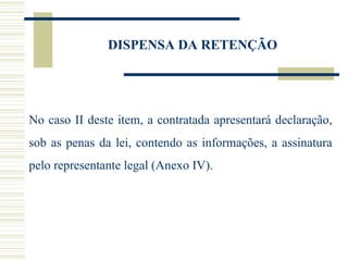 DISPENSA DA RETENÇÃO No caso II deste item, a contratada apresentará declaração, sob as penas da lei, contendo as informações, a assinatura pelo representante legal (Anexo IV). 