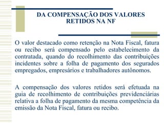 DA COMPENSAÇÃO DOS VALORES RETIDOS NA NF O valor destacado como retenção na Nota Fiscal, fatura ou recibo será compensado pelo estabelecimento da contratada, quando do recolhimento das contribuições incidentes sobre a folha de pagamento dos segurados empregados, empresários e trabalhadores autônomos. A compensação dos valores retidos será efetuada na guia de recolhimento de contribuições previdenciárias relativa a folha de pagamento da mesma competência da emissão da Nota Fiscal, fatura ou recibo. 