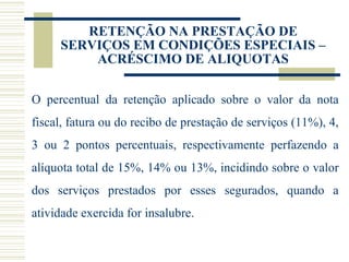 RETENÇÃO NA PRESTAÇÃO DE SERVIÇOS EM CONDIÇÕES ESPECIAIS – ACRÉSCIMO DE ALIQUOTAS O percentual da retenção aplicado sobre o valor da nota fiscal, fatura ou do recibo de prestação de serviços (11%), 4, 3 ou 2 pontos percentuais, respectivamente perfazendo a alíquota total de 15%, 14% ou 13%, incidindo sobre o valor dos serviços prestados por esses segurados, quando a atividade exercida for insalubre. 
