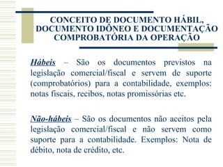 CONCEITO DE DOCUMENTO HÁBIL, DOCUMENTO IDÔNEO E DOCUMENTAÇÃO COMPROBATÓRIA DA OPERAÇÃO Hábeis  – São os documentos previstos na legislação comercial/fiscal e servem de suporte (comprobatórios) para a contabilidade, exemplos: notas fiscais, recibos, notas promissórias etc.   Não-hábeis  – São os documentos não aceitos pela legislação comercial/fiscal e não servem como suporte para a contabilidade. Exemplos: Nota de débito, nota de crédito, etc. 