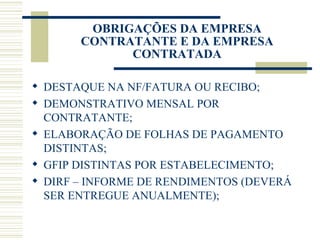OBRIGAÇÕES DA EMPRESA CONTRATANTE E DA EMPRESA CONTRATADA DESTAQUE NA NF/FATURA OU RECIBO; DEMONSTRATIVO MENSAL POR CONTRATANTE; ELABORAÇÃO DE FOLHAS DE PAGAMENTO DISTINTAS; GFIP DISTINTAS POR ESTABELECIMENTO; DIRF – INFORME DE RENDIMENTOS (DEVERÁ SER ENTREGUE ANUALMENTE); 