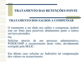 TRATAMENTO DAS RETENÇÕES FONTE TRATAMENTO DOS SALDOS A COMPENSAR  O tratamento a ser dado nos saldos a compensar, poderá este ser fruto para possíveis abatimentos junto a outros serviços prestados. Ou  Solicitar através de um processo administrativo, PERDCOMP o ressarcimento deste valor, devidamente corrigido pela SELIC. Em último caso solicitar ao Judiciário tal compensação dos valores ou ressarcimento. 