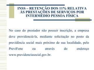 INSS – RETENÇÃO DOS 11% RELATIVA ÀS PRESTAÇÕES DE SERVIÇOS POR INTERMÉDIO PESSOA FÍSICA No caso do prestador não possuir inscrição, a empresa deve providenciá-la, mediante solicitação no posto da previdência social mais próximo de sua localidade, pelo PreviFone ou através do endereço  www.previdenciasocial.gov.br . 