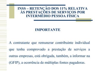 INSS – RETENÇÃO DOS 11% RELATIVA ÀS PRESTAÇÕES DE SERVIÇOS POR INTERMÉDIO PESSOA FÍSICA IMPORTANTE A contratante que remunerar contribuinte individual que tenha comprovado a prestação de serviços a outras empresas, está obrigada, também, a informar na (GFIP), a ocorrência de múltiplas fontes pagadoras.  