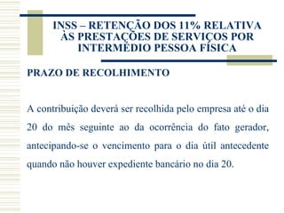 INSS – RETENÇÃO DOS 11% RELATIVA ÀS PRESTAÇÕES DE SERVIÇOS POR INTERMÉDIO PESSOA FÍSICA PRAZO DE RECOLHIMENTO A contribuição deverá ser recolhida pelo empresa até o dia 20 do mês seguinte ao da ocorrência do fato gerador, antecipando-se o vencimento para o dia útil antecedente quando não houver expediente bancário no dia 20. 