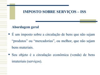IMPOSTO SOBRE SERVIÇOS – ISS Abordagem geral É um imposto sobre a circulação de bens que não sejam “produtos” ou “mercadorias”, ou melhor, que não sejam bens materiais. Seu objeto é a circulação econômica (venda) de bens imateriais (serviços). 