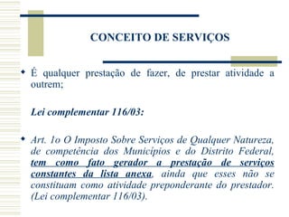 CONCEITO DE SERVIÇOS É qualquer prestação de fazer, de prestar atividade a outrem; Lei complementar 116/03: Art. 1o O Imposto Sobre Serviços de Qualquer Natureza, de competência dos Municípios e do Distrito Federal,  tem como fato gerador a prestação de serviços constantes da lista anexa , ainda que esses não se constituam como atividade preponderante do prestador. (Lei complementar 116/03). 
