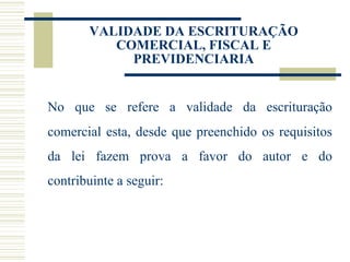 VALIDADE DA ESCRITURAÇÃO COMERCIAL, FISCAL E PREVIDENCIARIA No que se refere a validade da escrituração comercial esta, desde que preenchido os requisitos da lei fazem prova a favor do autor e do contribuinte a seguir: 