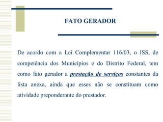 FATO GERADOR De acordo com a Lei Complementar 116/03, o ISS, de competência dos Municípios e do Distrito Federal, tem como fato gerador a  prestação de serviços  constantes da lista anexa, ainda que esses não se constituam como atividade preponderante do prestador.  