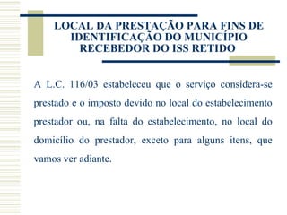 LOCAL DA PRESTAÇÃO PARA FINS DE IDENTIFICAÇÃO DO MUNICÍPIO RECEBEDOR DO ISS RETIDO  A L.C. 116/03 estabeleceu que o serviço considera-se prestado e o imposto devido no local do estabelecimento prestador ou, na falta do estabelecimento, no local do domicílio do prestador, exceto para alguns itens, que vamos ver adiante. 