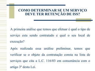COMO DETERMINAR SE UM SERVIÇO DEVE TER RETENÇÃO DE ISS? A primeira análise que temos que efetuar é qual o tipo de serviço esta sendo contratado e qual o seu local de execução? Após realizada essa análise preliminar, temos que verificar se o objeto da contratação consta na lista de serviços que cita a L.C. 116/03 em consonância com o artigo 3º desta Lei.  