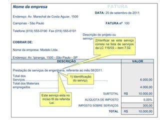 1) Identificação do serviço. 2)Verificar se este serviço consta na lista de serviços da LC 116/03 – item 7.02.  Este serviço esta no inciso III da referida Lei. Nome da empresa FATURA   Endereço: Av. Marechal de Costa Aguiar, 1500  DATA:  20 de setembro de 2011.   Campinas - São Paulo FATURA nº  100   Telefone (019) 555-0190  Fax (019) 555-0191   COBRAR DE: Descrição do projeto ou serviço   Nome da empresa: Modelo Ltda.   Endereço: Av. Ipiranga, 1500 - São Paulo - SP   DESCRIÇÃO VALOR           Prestação de serviços de engenharia, referente ao mês 08/2011.     Total dos Serviços..............................................................................................   6.000,00    Total dos Materiais empregados........................................................................   4.000,00      SUBTOTAL  R$  10.000,00      ALÍQUOTA DE IMPOSTO  5,00%     IMPOSTO SOBRE SERVIÇOS  300,00      TOTAL  R$  10.000,00            