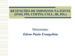 RETENÇÕES DE IMPOSTOS NA FONTE (INSS, PIS, COFINS, CSLL, IR, ISS.) Ministrante: Edson Paulo Evangelista 