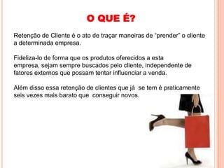 O QUE É?
Retenção de Cliente é o ato de traçar maneiras de “prender” o cliente
a determinada empresa.

Fideliza-lo de forma que os produtos oferecidos a esta
empresa, sejam sempre buscados pelo cliente, independente de
fatores externos que possam tentar influenciar a venda.

Além disso essa retenção de clientes que já se tem é praticamente
seis vezes mais barato que conseguir novos.
 